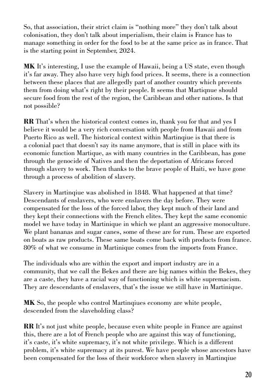 So. that association, their strict claim s “nothing more” they don’t talk about colonisation, they don’ talk about imperialism, their claim is France has to manage something in order for the food to be at the same price as in france. That i the starting point in September, 2024.  MK I0s interesting, T use the example of Hawaii, heing a US state, even though it’s far away. They also have very high food prices. It scems, there is a connection between these places that are allegedly part of another country which prevents them from doing what’s right by their people. Tt seems that Martiqnue should seeure food from the rest of the region, the Caribbean and other nations. Is that not possible?  RR That’s when the historical context comes in, thank you for that and yes T believe it would be a very rich conversation with people: from Hawaii and from Puerto Rico as well. The historical context within Martinqiue is that there is  a colonial pact that doesn’t say its name anymore, that is still in place with its cconomic function Martique, as with many countries in the Caribbean, has gone through the genocide of Natives and then the deportation of Africans forced through slavery to work. Then thanks to the brave people of Haiti, we have gone through a process of abolition of slavery.  Slavery in Martingiue was abolished in 1848, What happened at that time? Descendants of enslavers, who were enslavers the day before. They were compensated for the loss of the forced labor, they kept much of their land and they kept their connections with the French elites. They kept the same economic model we have today in Martinique in which we plant an aggressive monoculture. We plant bananas and sugar canes, some of these are for rum. These are exported on boats as raw products. These same boats come back with products from france. 80% of what we consume in Martinique comes from the imports from France.  The individuals who are within the export and import industry are in a community, that we call the Bekes and there are big names within the Bekes, they are a caste, they have a racial way of functioning which is white supremacism. They are descendants of enslavers, that’s the issue we stll have in Martinique.  MK So, the people who control Martingiues economy are white peaple, descended from the slaveholding class?  RR Its not just white people, because even white people in France are against this, there are a lot of French peaple who are against this way of functioning,  i’s caste, it’s white supremacy, i’s not white privilege. Which is a different problem, it’s white supremacy at its purest. We have people whose ancestors have been compensated for the loss of their workforce when slavery in Martingive  2 